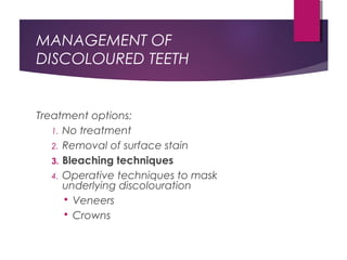 MANAGEMENT OF
DISCOLOURED TEETH
Treatment options:
1. No treatment
2. Removal of surface stain
3. Bleaching techniques
4. Operative techniques to mask
underlying discolouration
 Veneers
 Crowns
 