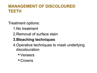 MANAGEMENT OF DISCOLOURED
TEETH

Treatment options:
   1.No treatment
   2.Removal of surface stain
   3.Bleaching techniques
   4.Operative techniques to mask underlying
     discolouration
       Veneers
       Crowns
 