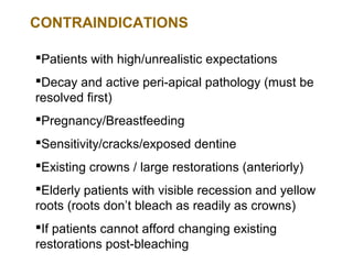 CONTRAINDICATIONS

Patients with high/unrealistic expectations
Decay and active peri-apical pathology (must be
resolved first)
Pregnancy/Breastfeeding
Sensitivity/cracks/exposed dentine
Existing crowns / large restorations (anteriorly)
Elderly patients with visible recession and yellow
roots (roots don’t bleach as readily as crowns)
If patients cannot afford changing existing
restorations post-bleaching
 