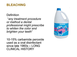 BLEACHING


Definition
 “any treatment procedure
or method a dental
professional might prescribe
to whiten the color and
brighten your teeth”

10-15% carbamide peroxide
used as a oral disinfectant
since late 1960s – LONG
CLINICAL HISTORY
 