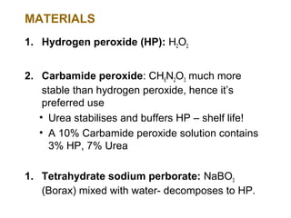 MATERIALS
1. Hydrogen peroxide (HP): H2O2


2. Carbamide peroxide: CH6N2O3 much more
    stable than hydrogen peroxide, hence it’s
    preferred use
   • Urea stabilises and buffers HP – shelf life!
   • A 10% Carbamide peroxide solution contains
     3% HP, 7% Urea

1. Tetrahydrate sodium perborate: NaBO3
   (Borax) mixed with water- decomposes to HP.
 