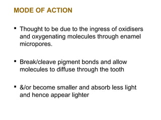 MODE OF ACTION

 Thought to be due to the ingress of oxidisers
  and oxygenating molecules through enamel
  micropores.

 Break/cleave pigment bonds and allow
  molecules to diffuse through the tooth

 &/or become smaller and absorb less light
  and hence appear lighter
 