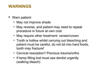 WARNINGS

 Warn patient:
  • May not improve shade
  • May reverse, and patient may need to repeat
    procedure in future at own cost
  • May require other treatment: veneer/crown
  • Tooth is hollow whilst carrying out bleaching and
    patient must be careful, do not bit into hard foods,
    tooth may fracture!
  • Cervical resorption? Previous trauma/ortho
  • If temp filling lost must see dentist urgently
    (walking bleach)
 