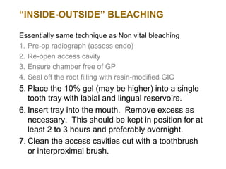 “INSIDE-OUTSIDE” BLEACHING

Essentially same technique as Non vital bleaching
1. Pre-op radiograph (assess endo)
2. Re-open access cavity
3. Ensure chamber free of GP
4. Seal off the root filling with resin-modified GIC
5. Place the 10% gel (may be higher) into a single
   tooth tray with labial and lingual reservoirs.
6. Insert tray into the mouth. Remove excess as
   necessary. This should be kept in position for at
   least 2 to 3 hours and preferably overnight.
7. Clean the access cavities out with a toothbrush
   or interproximal brush.
 