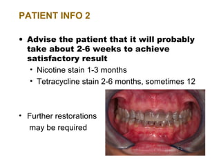 PATIENT INFO 2

• Advise the patient that it will probably
  take about 2-6 weeks to achieve
  satisfactory result
   • Nicotine stain 1-3 months
   • Tetracycline stain 2-6 months, sometimes 12



• Further restorations
  may be required
 