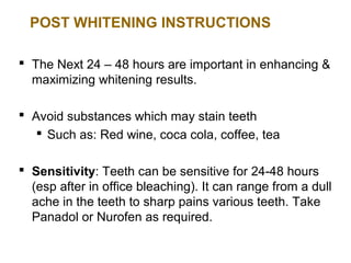 POST WHITENING INSTRUCTIONS

 The Next 24 – 48 hours are important in enhancing &
  maximizing whitening results.

 Avoid substances which may stain teeth
    Such as: Red wine, coca cola, coffee, tea

 Sensitivity: Teeth can be sensitive for 24-48 hours
  (esp after in office bleaching). It can range from a dull
  ache in the teeth to sharp pains various teeth. Take
  Panadol or Nurofen as required.
 