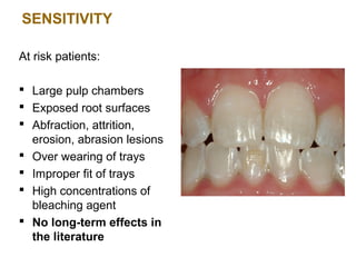 SENSITIVITY

At risk patients:

 Large pulp chambers
 Exposed root surfaces
 Abfraction, attrition,
  erosion, abrasion lesions
 Over wearing of trays
 Improper fit of trays
 High concentrations of
  bleaching agent
 No long-term effects in
  the literature
 