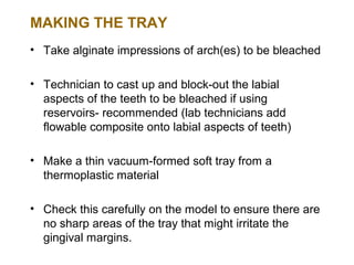 MAKING THE TRAY
• Take alginate impressions of arch(es) to be bleached

• Technician to cast up and block-out the labial
  aspects of the teeth to be bleached if using
  reservoirs- recommended (lab technicians add
  flowable composite onto labial aspects of teeth)

• Make a thin vacuum-formed soft tray from a
  thermoplastic material

• Check this carefully on the model to ensure there are
  no sharp areas of the tray that might irritate the
  gingival margins.
 