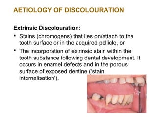 AETIOLOGY OF DISCOLOURATION

Extrinsic Discolouration:
 Stains (chromogens) that lies on/attach to the
  tooth surface or in the acquired pellicle, or
 The incorporation of extrinsic stain within the
  tooth substance following dental development. It
  occurs in enamel defects and in the porous
  surface of exposed dentine (‘stain
  internalisation’).
 