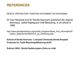 REFERENCES

DENTAL PROTECTION POSITION STATEMENT ON WHITENING


Dr Van Haywood and Dr Harald Heymann published the original
   technique, called Nightguard Vital Bleaching, in an article in
   1989

http://www.dentalprotection.org/United_Kingdom/News_And_Information/P
    osition_Statements/20061014_ps_whitening.aspx

School of Dental Sciences - Liverpool University Dental Hospital
Protocols for Tooth Bleaching/Whitening (AJP)

Suliman 2004 - Dental Update papers (links on vital)
 