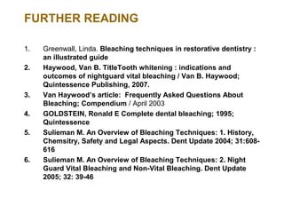 FURTHER READING

1.   Greenwall, Linda. Bleaching techniques in restorative dentistry :
     an illustrated guide
2.   Haywood, Van B. TitleTooth whitening : indications and
     outcomes of nightguard vital bleaching / Van B. Haywood;
     Quintessence Publishing, 2007.
3.   Van Haywood’s article: Frequently Asked Questions About
     Bleaching; Compendium / April 2003
4.   GOLDSTEIN, Ronald E Complete dental bleaching; 1995;
     Quintessence
5.   Sulieman M. An Overview of Bleaching Techniques: 1. History,
     Chemsitry, Safety and Legal Aspects. Dent Update 2004; 31:608-
     616
6.   Sulieman M. An Overview of Bleaching Techniques: 2. Night
     Guard Vital Bleaching and Non-Vital Bleaching. Dent Update
     2005; 32: 39-46
 