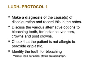 LUDH- PROTOCOL 1

 Make a diagnosis of the cause(s) of
  discolouration and record this in the notes.
 Discuss the various alternative options to
  bleaching teeth, for instance, veneers,
  crowns and post crowns.
 Check that the patient is not allergic to
  peroxide or plastic.
 Identify the teeth for bleaching
  **check their periapical status on radiograph.
 