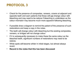 PROTOCOL 3

•   Check for the presence of composites, veneers, crowns at adjacent and
    opposite teeth and warn patients that these will not change colour with
    bleaching and may need to be redone if bleaching is undertaken as the
    colour mismatch may become much more apparent following bleaching.

•   If possible draw a diagram to remind the patient of the presence of such
    restorations and keep a copy in the notes.
•   The teeth will change colour with bleaching but the existing composites,
    veneers, or bridges will not change colour.
•   If it is subsequently necessary to make these the same colour as the
    bleached teeth, significant numbers of restorations may need to be
    redone.
•   White spots will become whiter in initial stages, but almost always
    revert.
•   Record in the notes that this has been discussed
 