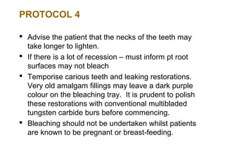 PROTOCOL 4

 Advise the patient that the necks of the teeth may
  take longer to lighten.
 If there is a lot of recession – must inform pt root
  surfaces may not bleach
 Temporise carious teeth and leaking restorations.
  Very old amalgam fillings may leave a dark purple
  colour on the bleaching tray. It is prudent to polish
  these restorations with conventional multibladed
  tungsten carbide burs before commencing.
 Bleaching should not be undertaken whilst patients
  are known to be pregnant or breast-feeding.
 