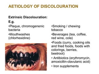 AETIOLOGY OF DISCOLOURATION

Extrinsic Discolouration:
E.g.
•Plaque, chromogenenic      •Smoking / chewing
bacteria                    tobacco
•Mouthwashes                •Beverages (tea, coffee,
(chlorhexidine)             red wine, cola)
                            •Foods (curry, cooking oils
                            and fried foods, foods with
                            colorings, berries,
                            beetroot)
                            • Antibiotics (erythromycin,
                            amoxicillin-clavulanic acid)
                            • Iron supplements
 