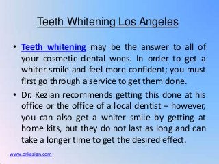 Teeth Whitening Los Angeles

 • Teeth whitening may be the answer to all of
   your cosmetic dental woes. In order to get a
   whiter smile and feel more confident; you must
   first go through a service to get them done.
 • Dr. Kezian recommends getting this done at his
   office or the office of a local dentist – however,
   you can also get a whiter smile by getting at
   home kits, but they do not last as long and can
   take a longer time to get the desired effect.
www.drkezian.com
 