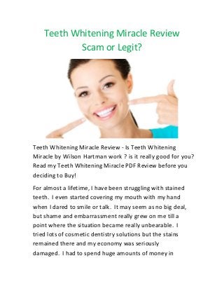 Teeth Whitening Miracle Review
Scam or Legit?
Teeth Whitening Miracle Review - Is Teeth Whitening
Miracle by Wilson Hartman work ? is it really good for you?
Read my Teeth Whitening Miracle PDF Review before you
deciding to Buy!
For almost a lifetime, I have been struggling with stained
teeth. I even started covering my mouth with my hand
when I dared to smile or talk. It may seem as no big deal,
but shame and embarrassment really grew on me till a
point where the situation became really unbearable. I
tried lots of cosmetic dentistry solutions but the stains
remained there and my economy was seriously
damaged. I had to spend huge amounts of money in
 