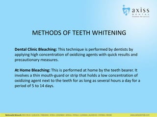 METHODS OF TEETH WHITENING
Dental Clinic Bleaching: This technique is performed by dentists by
applying high concentration of oxidizing agents with quick results and
precautionary measures.
At Home Bleaching: This is performed at home by the teeth bearer. It
involves a thin mouth-guard or strip that holds a low concentration of
oxidizing agent next to the teeth for as long as several hours a day for a
period of 5 to 14 days.

 