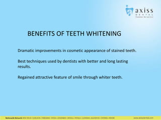 BENEFITS OF TEETH WHITENING
Dramatic improvements in cosmetic appearance of stained teeth.
Best techniques used by dentists with better and long lasting
results.
Regained attractive feature of smile through whiter teeth.

 