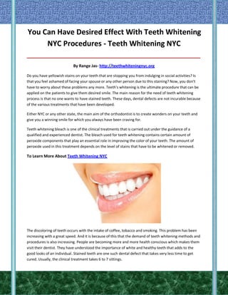 You Can Have Desired Effect With Teeth Whitening
NYC Procedures - Teeth Whitening NYC
_____________________________________________________________________________________

By Range Jas- http://teethwhiteningnyc.org
Do you have yellowish stains on your teeth that are stopping you from indulging in social activities? Is
that you feel ashamed of facing your spouse or any other person due to this staining? Now, you don't
have to worry about these problems any more. Teeth's whitening is the ultimate procedure that can be
applied on the patients to give them desired smile. The main reason for the need of teeth whitening
process is that no one wants to have stained teeth. These days, dental defects are not incurable because
of the various treatments that have been developed.
Either NYC or any other state, the main aim of the orthodontist is to create wonders on your teeth and
give you a winning smile for which you always have been craving for.
Teeth whitening bleach is one of the clinical treatments that is carried out under the guidance of a
qualified and experienced dentist. The bleach used for teeth whitening contains certain amount of
peroxide components that play an essential role in improving the color of your teeth. The amount of
peroxide used in this treatment depends on the level of stains that have to be whitened or removed.

To Learn More About Teeth Whitening NYC

The discoloring of teeth occurs with the intake of coffee, tobacco and smoking. This problem has been
increasing with a great speed. And it is because of this that the demand of teeth whitening methods and
procedures is also increasing. People are becoming more and more health conscious which makes them
visit their dentist. They have understood the importance of white and healthy teeth that adds to the
good looks of an individual. Stained teeth are one such dental defect that takes very less time to get
cured. Usually, the clinical treatment takes 6 to 7 sittings.

 