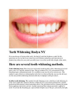 Teeth Whitening Roslyn NY
Everyone dreams of having white teeth - the kind of teeth that brightens a smile! In this
generation we live in, that is not a hard feat at all. Modern technology and innovations in
dentistry has allowed us easy and accessible ways to wow the world with a bright, white smile.
Here are several tooth whitening methods.
Teeth whitening trays. These trays are worn in the mouth together with a whitening gel several
times a day, for a specific amount of time. The gel contains 10 to 15% concentration of the
bleaching agent, carbamide peroxide. It is available in one-size-fits-all or custom sizes. This
method is quite effective in whitening the teeth, but it is observed that the one-size-fits-all trays
are less successful in delivering desired results due to improper tooth-gel contact.
In office tooth whitening. This method of teeth whitening is also called laser teeth whitening. It
is the most sought after and most effective of them all. It is a procedure performed by a dental
professional that promises almost immediate effects. The procedure involves cleaning the mouth
before applying a protective gel in it. Another special gel that contains peroxide is applied to
teeth. To activate the bleaching gel, a special kind of light is used. The gel, activated by the light,
 