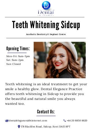 +44 20 8850 8820
178 Blackfen Road, Sidcup, Kent DA15 8PT
dentalelegance@btinternet.com
Teeth whitening is an ideal treatment to get your
smile a healthy glow. Dental Elegance Practice
offers teeth whitening in Sidcup to provide you
the beautiful and natural smile you always
wanted too.
Opening Times:
Mon-Fri: 9am-5pm
Sat: 9am-2pm
Sun: Closed
Aesthetic Dentistry & Implant Centre
Contact Us:
Teeth Whitening Sidcup
 