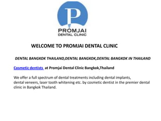 WELCOME TO PROMJAI DENTAL CLINIC

DENTAL BANGKOK THAILAND,DENTAL BANGKOK,DENTAL BANGKOK IN THAILAND

Cosmetic dentists at Promjai Dental Clinic Bangkok,Thailand

We offer a full spectrum of dental treatments including dental implants,
dental veneers, laser tooth whitening etc. by cosmetic dentist in the premier dental
clinic in Bangkok Thailand.
 