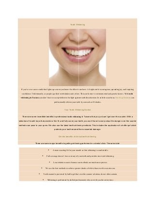 Teeth Whitening
If you’ve ever seen a smile that lights up a room you know the effect it can have. A bright smile is contagious, spreading joy, and inspiring
confidence. Unfortunately, as people age their teeth darken and yellow. This can be due to environmental and genetic factors. With teeth
whitening in Tacoma you don’t have to accept defeat in the fight against tooth discoloration. In as little as an hour, One Stop Dentistry can
professionally whiten your teeth by as much as 10 shades.
Your Teeth Whitening Dentist
There are some incredible benefits to professional teeth whitening in Tacoma that you just can’t get over the counter. With a
selection of mouth trays that provide a firm fit, and fully cover your teeth, you won’t have to worry about the danger over the counter
methods can pose to your gums. We also use the latest teeth whitening methods. This includes the application of a buffer gel which
protects your tooth enamel from unwanted damage.
Get the benefits of clinical teeth whitening.
There are some major benefits to getting whitening performed in a dental clinic. These include:
• A more exacting fit for your mouth so that whitening is comfortable.
• Full coverage doesn’t leave out any of your teeth and provides true total whitening.
• Less irritation occurs because our methods are much more precise.
• We use the best methods to achieve greater shades of white than over the counter can.
• Teeth enamel is protected by buffer gel that over the counter solutions do not often contain.
• Whitening is performed by skilled professionals who are with you the entire time.
 