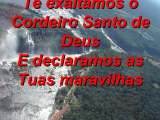 Te exaltamos ó Cordeiro Santo de Deus E declaramos as Tuas maravilhas 