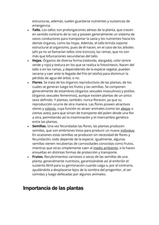 estructuras, además, suelen guardarse nutrientes y sustancias de
emergencia.
 Tallo. Los tallos son prolongaciones aéreas de la planta, que crecen
en sentido contrario de la raíz y poseen generalmente un sistema de
vasos conductores para transportar la savia y los nutrientes hacia los
demás órganos, como las hojas. Además, el tallo brinda soporte
estructural al organismo, pues de él nacen, en el caso de los árboles
(ahí ya no se llamarían tallos sino troncos), las ramas, que no son
más que bifurcaciones secundarias del tallo.
 Hojas. Órganos de diversa forma (redonda, alargada), color (entre
verde y rojo) y textura en los que se realiza la fotosíntesis. Nacen del
tallo o en las ramas, y dependiendo de la especie vegetal, pueden
secarse y caer ante la llegada del frío (el otoño) para disminuir la
pérdida de agua del árbol, o no.
 Flores. Se trata de los órganos reproductivos de las plantas, de los
cuales se generan luego los frutos y las semillas. Se componen
generalmente de estambres (órganos sexuales masculinos) y pistilos
(órganos sexuales femeninos), aunque existen plantas de un único
sexo definido. Y plantas, también, nunca florecen, ya que su
reproducción ocurre de otra manera. Las flores poseen atractivos
olores y colores, cuya función es atraer animales (como las abejas o
ciertas aves), para que sirvan de transporte del polen desde una flor
a otra, permitiendo así la inseminación y el intercambio genético
entre las plantas.
 Semillas. Una vez fecundadas las flores, las plantas producen
semillas, que son embriones listos para producir un nuevo individuo.
En ocasiones estas semillas se producen sin necesidad de flores y
fecundación, todo depende de la especie. Igualmente, algunas
semillas vienen recubiertas de carnosidades conocidas como frutos,
mientras que otras simplemente caen al medio ambiente, o lo hacen
envueltas en distintas formas de protección y transporte.
 Frutos. Recubrimientos carnosos o secos de las semillas de una
planta, generalmente nutritivos, garantizándole así al embrión el
sustento fértil para su germinación cuando caiga o, por el contrario,
ayudándolo a desplazarse lejos de la sombra del progenitor, al ser
comidas y luego defecadas por algunos animales.
Importancia de las plantas
 