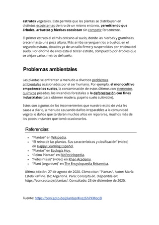 estratos vegetales. Esto permite que las plantas se distribuyan en
distintos ecosistemas dentro de un mismo entorno, permitiendo que
árboles, arbustos y hierbas coexistan sin competir ferozmente.
El primer estrato el el más cercano al suelo, donde las hierbas y gramíneas
crecen hasta una poca altura. Más arriba se yerguen los arbustos, en el
segundo estrato, dotados ya de un tallo firme y suspendidos por encima del
suelo. Por encima de ellos está el tercer estrato, compuesto por árboles que
se alejan varios metros del suelo.
Problemas ambientales
Las plantas se enfrentan a menudo a diversos problemas
ambientales ocasionados por el ser humano. Por ejemplo, el monocultivo
empobrece los suelos, la contaminación de estos últimos con elementos
químicos pesados, los incendios forestales o la deforestación con fines
industriales (para obtener madera, papel o suelo cultivable).
Estos son algunos de los inconvenientes que nuestro estilo de vida les
causa a diario, a menudo causando daños irreparables a la comunidad
vegetal o daños que tardarán muchos años en repararse, muchos más de
los pocos instantes que tomó ocasionarlos.
Referencias:
 “Plantae” en Wikipedia.
 “El reino de las plantas. Sus características y clasificación” (video)
en Happy Learning Español.
 “Plantas” en Ecología Hoy.
 “Reino Plantae” en BioEnciclopedia.
 “Fotosíntesis” (video) en Khan Academy.
 “Plant (organism)” en The Encyclopaedia Britannica.
Última edición: 27 de agosto de 2020. Cómo citar: "Plantas". Autor: María
Estela Raffino. De: Argentina. Para: Concepto.de. Disponible en:
https://concepto.de/plantas/. Consultado: 23 de diciembre de 2020.
Fuente: https://concepto.de/plantas/#ixzz6hPKMociB
 
