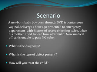 Scenario
A newborn baby boy born through SVD (spontaneous
vaginal delivery) 1 hour ago presented to emergency
department with history of severe chocking twice, when
his mother tried to feed him after birth. Now medical
officer is unable to pass NG tube.
 What is the diagnosis?
 What is the type of defect present?
 How will you treat the child?
 