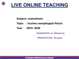 PES Institute of Medical Sciences & Research
LIVE ONLINE TEACHING
Subject: anaesthesia
Topic : tracheo oesophageal fistula
Year :2019 -2020
MODERATER ; dr .Shaheen taj
PRESENTATOR : Sai gupta
 