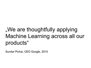 „We are thoughtfully applying
Machine Learning across all our
products“
Sundar Pichai, CEO Google, 2015
 