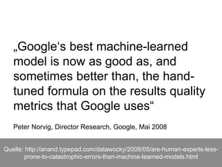 „Google‘s best machine-learned
model is now as good as, and
sometimes better than, the hand-
tuned formula on the results quality
metrics that Google uses“
Peter Norvig, Director Research, Google, Mai 2008
Quelle: http://anand.typepad.com/datawocky/2008/05/are-human-experts-less-
prone-to-catastrophic-errors-than-machine-learned-models.html
 