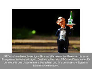 SEOs haben den notwendigen Blick auf alle relevanten Bereiche, die zum
Erfolg einer Website beitragen. Deshalb sollten sich SEOs als Dienstleister für
die Website des Unternehmens betrachten und ihre umfassende Expertise
konstruktiv einbringen.
 