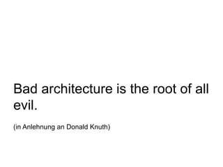 Bad architecture is the root of all
evil.
(in Anlehnung an Donald Knuth)
 