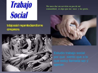 Me nace dar un servicio en pos de mi comunidad,  es algo que me  nace  y me gusta . trabajo social me permite desarrollarme como persona. Estudio trabajo social por que  siento que a lo que estoy llamada ser y ejercer. 