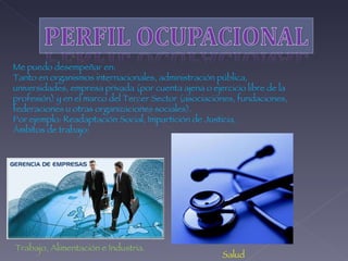 Me puedo desempeñar en: Tanto en organismos internacionales, administración pública, universidades, empresa privada (por cuenta ajena o ejercicio libre de la profesión) y en el marco del Tercer Sector (asociaciones, fundaciones, federaciones u otras organizaciones sociales).  Por ejemplo: Readaptación Social, Impartición de Justicia,  Ámbitos de trabajo: Salud Trabajo, Alimentación e Industria.  