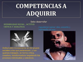 sensibilidad social , Actitud crítica y analítica  Capacidad por expresar  ideas, sostenerlas y confrontarlas con otras. Debo desarrollar  Actitud para incorporarme en los grupos sociales a los que perteneceré  y con quienes trabajare, en forma crítica, creadora, transformadora respetando los procesos individuales y colectivos.  