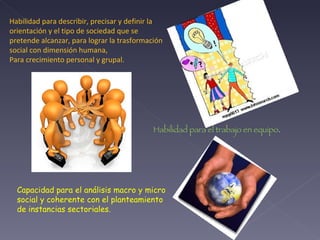 Habilidad para describir, precisar y definir la orientación y el tipo de sociedad que se pretende alcanzar, para lograr la trasformación social con dimensión humana,  Para crecimiento personal y grupal. Habilidad para el trabajo en equipo . Capacidad para el análisis macro y micro social y coherente con el planteamiento de instancias sectoriales. 