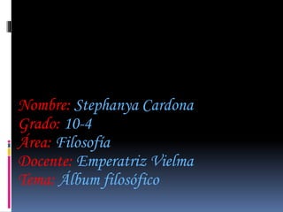 Nombre: Stephanya Cardona 
Grado: 10-4 
Área: Filosofía 
Docente: Emperatriz Vielma 
Tema: Álbum filosófico 
 