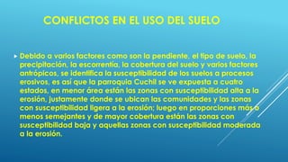 CONFLICTOS EN EL USO DEL SUELO
 Debido a varios factores como son la pendiente, el tipo de suelo, la
precipitación, la escorrentía, la cobertura del suelo y varios factores
antrópicos, se identifica la susceptibilidad de los suelos a procesos
erosivos, es así que la parroquia Cuchil se ve expuesta a cuatro
estados, en menor área están las zonas con susceptibilidad alta a la
erosión, justamente donde se ubican las comunidades y las zonas
con susceptibilidad ligera a la erosión; luego en proporciones más o
menos semejantes y de mayor cobertura están las zonas con
susceptibilidad baja y aquellas zonas con susceptibilidad moderada
a la erosión.
 