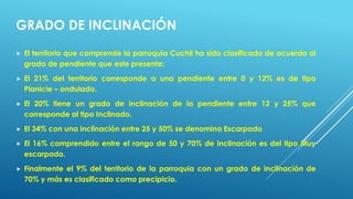 GRADO DE INCLINACIÓN
 El territorio que comprende la parroquia Cuchil ha sido clasificado de acuerdo al
grado de pendiente que este presente:
 El 21% del territorio corresponde a una pendiente entre 0 y 12% es de tipo
Planicie – ondulado.
 El 20% tiene un grado de inclinación de la pendiente entre 12 y 25% que
corresponde al tipo Inclinado.
 El 34% con una inclinación entre 25 y 50% se denomina Escarpado
 El 16% comprendido entre el rango de 50 y 70% de inclinación es del tipo Muy
escarpado.
 Finalmente el 9% del territorio de la parroquia con un grado de inclinación de
70% y más es clasificado como precipicio.
 