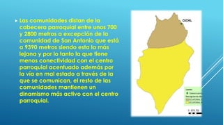  Las comunidades distan de la
cabecera parroquial entre unos 700
y 2800 metros a excepción de la
comunidad de San Antonio que está
a 9390 metros siendo esta la más
lejana y por lo tanto la que tiene
menos conectividad con el centro
parroquial acentuado además por
la vía en mal estado a través de la
que se comunican, el resto de las
comunidades mantienen un
dinamismo más activo con el centro
parroquial.
 