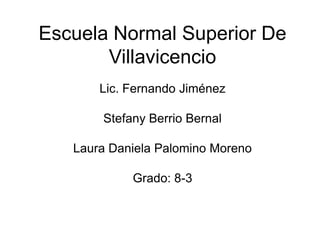 Escuela Normal Superior De
       Villavicencio
       Lic. Fernando Jiménez

       Stefany Berrio Bernal

   Laura Daniela Palomino Moreno

            Grado: 8-3
 