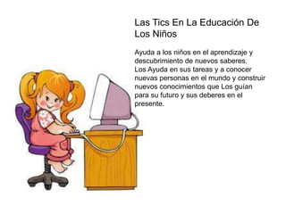 Las Tics En La Educación De
Los Niños
Ayuda a los niños en el aprendizaje y
descubrimiento de nuevos saberes.
Los Ayuda en sus tareas y a conocer
nuevas personas en el mundo y construir
nuevos conocimientos que Los guían
para su futuro y sus deberes en el
presente.
 