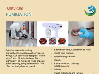 SERVICES
FUMIGATION
Tefal Services offers a fully
comprehensive pest control services in
Kenya. Our services is designed to deal
with Convid 19 with the latest Nano
technology as well as all types of pests
either crawling, flying and rodents. We
offer our fumigation services to ;
 Residential units, Apartments or villas.
 Health care centers.
 Warehousing services.
 Hotels.
 Restaurants and catering
establishments.
 Offices.
 Public institutions and Private 3
 