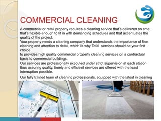 Your
Logo
HereCOMMERCIAL CLEANING
A commercial or retail property requires a cleaning service that’s delivered on time,
that’s flexible enough to fit in with demanding schedules and that accentuates the
quality of the project.
Your property needs a cleaning company that understands the importance of fine
cleaning and attention to detail, which is why Tefal services should be your first
choice
to provides high quality commercial property cleaning services on a contractual
basis to commercial buildings.
Our services are professionally executed under strict supervision at each station
thus assuring quality, timely and efficient services are offered with the least
interruption possible.
Our fully trained team of cleaning professionals, equipped with the latest in cleaning
equipment and materials, will deliver a finish beyond your expectation and delivered
on time – every time.
K
5www.website.com01/01/2018
 