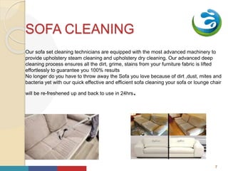 Your
Logo
HereSOFA CLEANING
Our sofa set cleaning technicians are equipped with the most advanced machinery to
provide upholstery steam cleaning and upholstery dry cleaning. Our advanced deep
cleaning process ensures all the dirt, grime, stains from your furniture fabric is lifted
effortlessly to guarantee you 100% results
No longer do you have to throw away the Sofa you love because of dirt ,dust, mites and
bacteria yet with our quick effective and efficient sofa cleaning your sofa or lounge chair
will be re-freshened up and back to use in 24hrs.
k
i
7
 